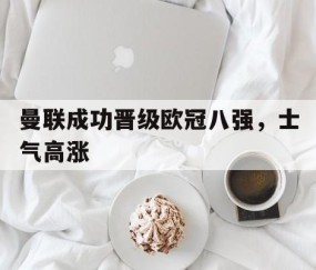 bbin体育-曼联成功晋级欧冠八强，士气高涨(曼联欧冠分组)